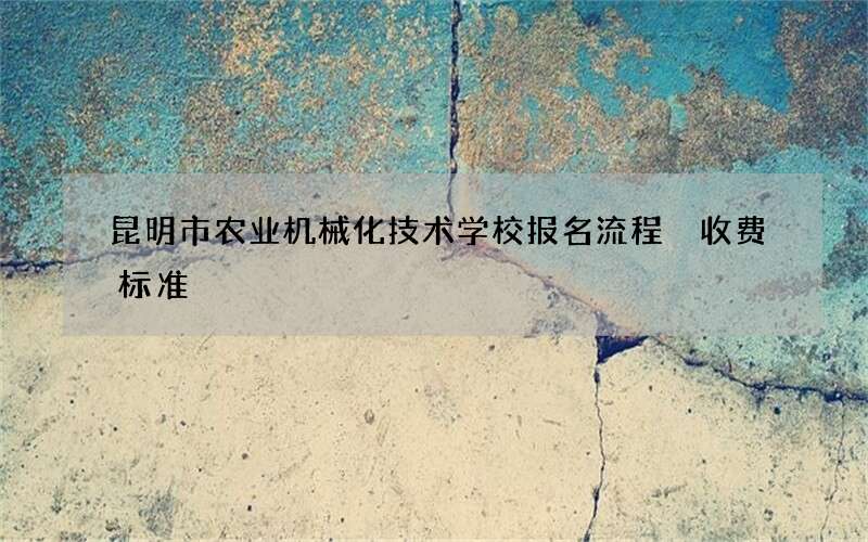 昆明市农业机械化技术学校报名流程 收费标准